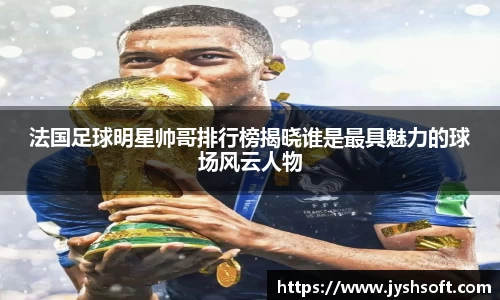 法国足球明星帅哥排行榜揭晓谁是最具魅力的球场风云人物